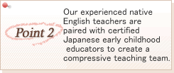 Our experienced native English teachers are paired with certified Japanese early childhood educators to create a compressive teaching team.