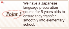 Point3FWe have a Japanese language preparation course for 5 years olds to ensure they transfer smoothly into elementary school.